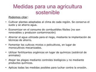 Medidas para una agricultura
               sostenible
    Podemos citar:
●
    Cultivar plantas adaptadas al clima de cada región. Se conserva el
    suelo y se ahorra agua.
●
    Economizar en el consumo de combustibles fósiles (no son
    renovables y producen contaminación)
●
    Ahorrar el agua utilizada para el riego, mediante la implantación de
    técnicas de ahorro.
●
    Fomentar los cultivos mixtos o policultivos, en lugar de
    monocultivos mecanizados.
●
    Utilizar fertilizantes orgánicos en lugar de químicos (estiércol de
    animales)
●
    Atajar las plagas mediante controles biológicos y no mediante
    productos químicos.
●
    Aplicas todas las medidas posibles para luchar contra la erosión.
 
