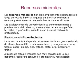Recursos minerales
Los recursos minerales han sido ampliamente explotados a lo
largo de toda la historia. Algunos de ellos son realmente
escasos y se encuentran en yacimientos muy localizados.
Las explotaciones de un yacimiento se denominan minas y
pueden ser a cielo abierto, si se encuentran en la superficie
terrestre, o profundas, cuando están a varios metros de
profundidad.
Recursos minerales metalíferos:
La industria actual depende del suministro de un grupo reducido
de elementos metálicos: aluminio, hierro, manganeso, cromo,
titanio, cobre, plomo, cinc, estaño, plata, oro, mercurio y
uranio.
Algunos de estos elementos son muy escasos por lo que
debemos reducir su consumo y promover su reutilización.
 