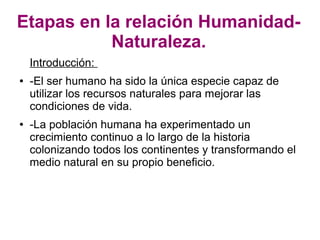 Etapas en la relación Humanidad-
           Naturaleza.
    Introducción:
●   -El ser humano ha sido la única especie capaz de
    utilizar los recursos naturales para mejorar las
    condiciones de vida.
●   -La población humana ha experimentado un
    crecimiento continuo a lo largo de la historia
    colonizando todos los continentes y transformando el
    medio natural en su propio beneficio.
 