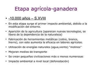 Etapa agrícola-ganadera
●   -10.000 años – S.XVIII
●
    En esta etapa surge el primer impacto ambiental, debido a la
    modificación del entorno.
●
    Aparición de la agricultura (aparecen nuevas tecnologías, se
    libera de la dependencia de la naturaleza)
●
    Fabricación de herramientas metálicas (cobre, bronce,
    hierro), con esto aumenta la eficacia en labores agrícolas.
●
    Utilización de energías naturales (agua,viento) “molinos”
●
    Mejoran medios de transporte
●
    Se crean pequeñas civilizaciones más o menos numerosas
●
    Impacto ambiental a nivel local (deforestación)
 