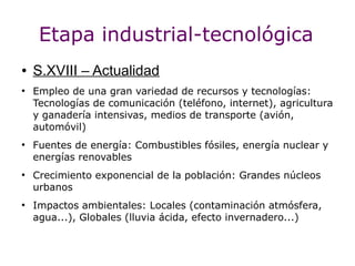 Etapa industrial-tecnológica
●   S.XVIII – Actualidad
●
    Empleo de una gran variedad de recursos y tecnologías:
    Tecnologías de comunicación (teléfono, internet), agricultura
    y ganadería intensivas, medios de transporte (avión,
    automóvil)
●
    Fuentes de energía: Combustibles fósiles, energía nuclear y
    energías renovables
●
    Crecimiento exponencial de la población: Grandes núcleos
    urbanos
●
    Impactos ambientales: Locales (contaminación atmósfera,
    agua...), Globales (lluvia ácida, efecto invernadero...)
 