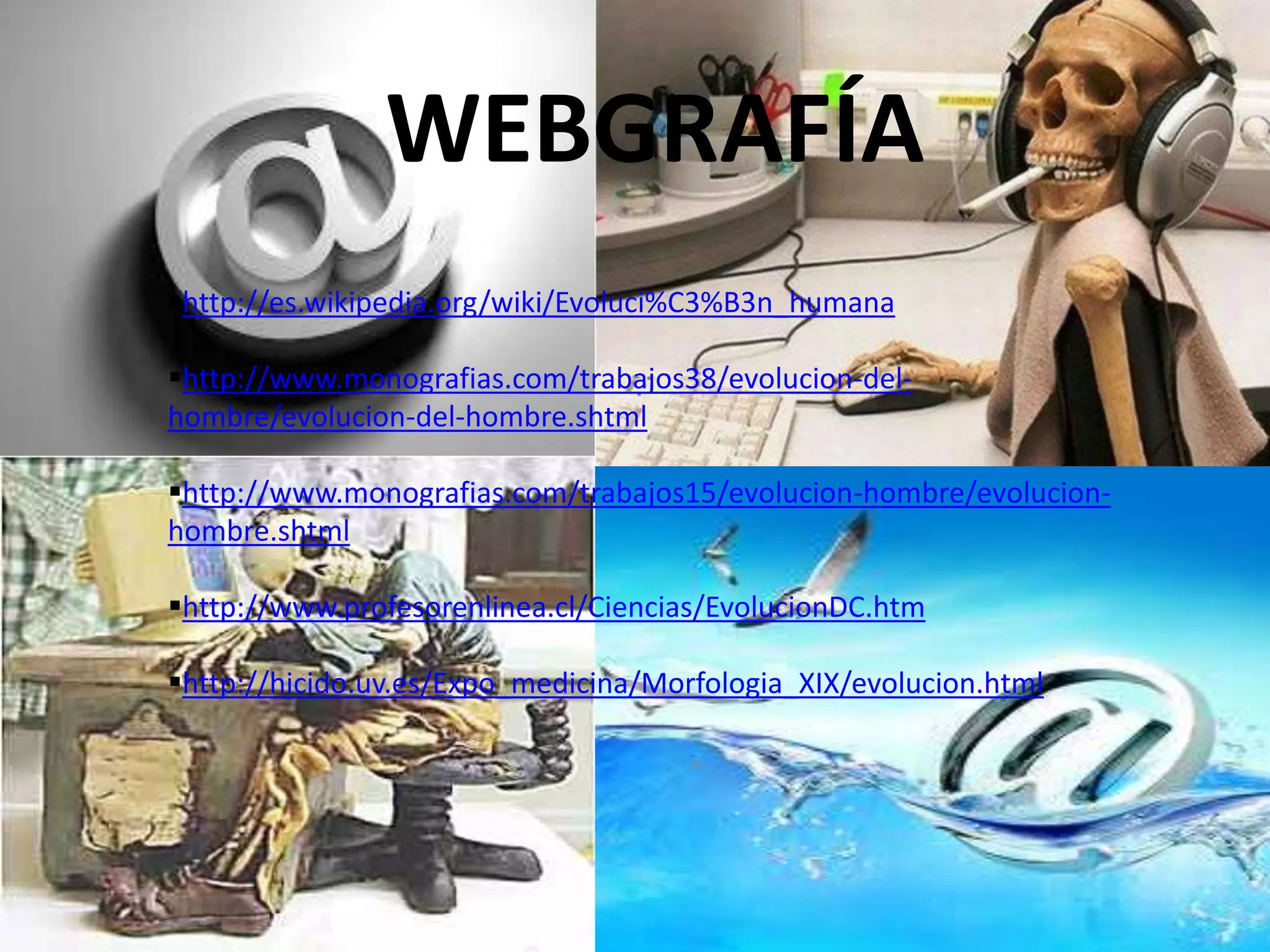 WEBGRAFÍA
http://es.wikipedia.org/wiki/Evoluci%C3%B3n_humana
http://www.monografias.com/trabajos38/evolucion-del-
hombre/evolucion-del-hombre.shtml
http://www.monografias.com/trabajos15/evolucion-hombre/evolucion-
hombre.shtml
http://www.profesorenlinea.cl/Ciencias/EvolucionDC.htm
http://hicido.uv.es/Expo_medicina/Morfologia_XIX/evolucion.html
 