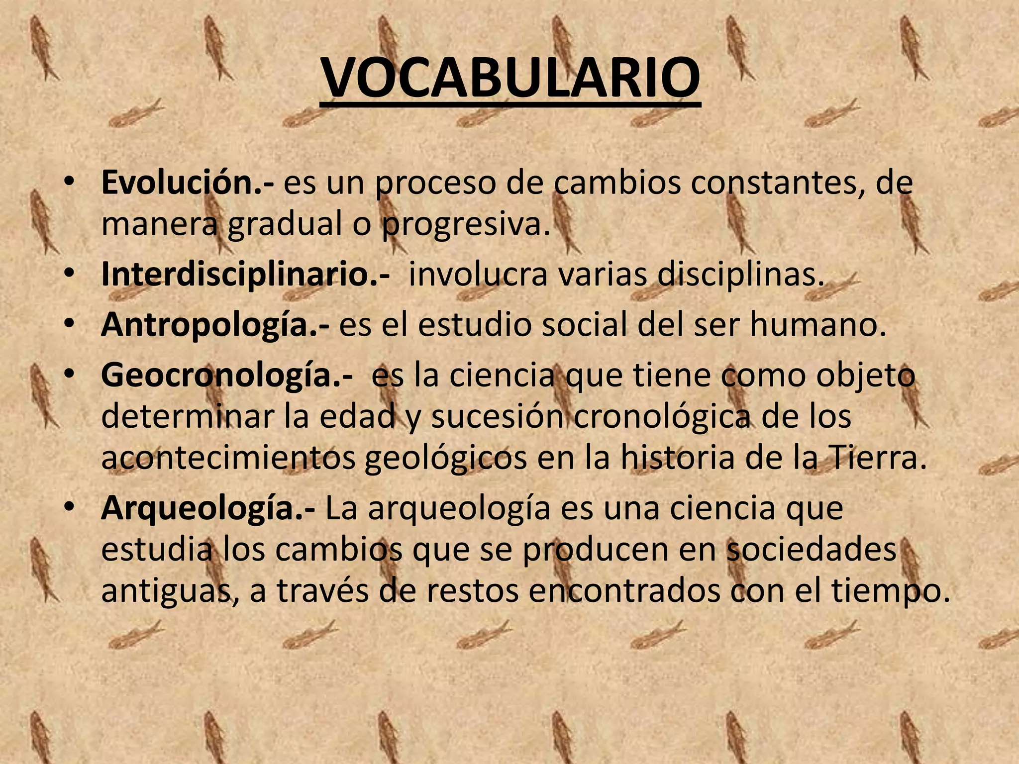 VOCABULARIO
• Evolución.- es un proceso de cambios constantes, de
manera gradual o progresiva.
• Interdisciplinario.- involucra varias disciplinas.
• Antropología.- es el estudio social del ser humano.
• Geocronología.- es la ciencia que tiene como objeto
determinar la edad y sucesión cronológica de los
acontecimientos geológicos en la historia de la Tierra.
• Arqueología.- La arqueología es una ciencia que
estudia los cambios que se producen en sociedades
antiguas, a través de restos encontrados con el tiempo.
 