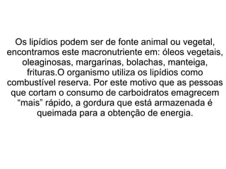 Os lipídios podem ser de fonte animal ou vegetal,
encontramos este macronutriente em: óleos vegetais,
oleaginosas, margarinas, bolachas, manteiga,
frituras.O organismo utiliza os lipídios como
combustível reserva. Por este motivo que as pessoas
que cortam o consumo de carboidratos emagrecem
“mais” rápido, a gordura que está armazenada é
queimada para a obtenção de energia.
 