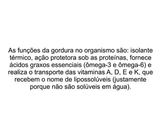 As funções da gordura no organismo são: isolante
térmico, ação protetora sob as proteínas, fornece
ácidos graxos essenciais (ômega-3 e ômega-6) e
realiza o transporte das vitaminas A, D, E e K, que
recebem o nome de lipossolúveis (justamente
porque não são solúveis em água).
 