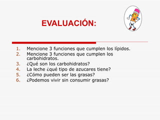 EVALUACIÓN: Mencione 3 funciones que cumplen los lípidos.  Mencione 3 funciones que cumplen los carbohidratos. ¿Qué son los carbohidratos? La leche ¿qué tipo de azucares tiene? ¿Cómo pueden ser las grasas? ¿Podemos vivir sin consumir grasas? 