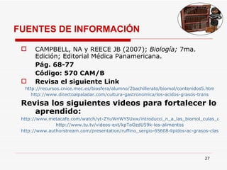 FUENTES DE INFORMACIÓN CAMPBELL, NA y REECE JB (2007);  Biología;  7ma. Edición; Editorial Médica Panamericana.  Pág. 68-77 Código: 570 CAM/B Revisa el siguiente Link http://recursos.cnice.mec.es/biosfera/alumno/2bachillerato/biomol/contenidos5.htm http://www.directoalpaladar.com/cultura-gastronomica/los-acidos-grasos-trans Revisa los siguientes videos para fortalecer lo aprendido: http://www.metacafe.com/watch/yt-ZYuWnWY5Uxw/introducci_n_a_las_biomol_culas_carbohidratos/ http://www.tu.tv/videos-ext/kpToOzdU59k-los-alimentos http://www.authorstream.com/presentation/ruffino_sergio-65608-lipidos-ac-grasos-clase1-education-ppt-powerpoint/ 