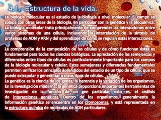 4.1.- Estructura de la vida.La biología molecular es el estudio de la biología a nivel molecular. El campo se solapa con otras áreas de la biología, en particular con la genética y la bioquímica. La biología molecular trata principalmente de comprender las interacciones entre varios sistemas de una célula, incluyendo la interrelación de la síntesis de proteínas de ADN y ARN y del aprendizaje de cómo se regulan estas interacciones.La comprensión de la composición de las células y de cómo funcionan éstas es fundamental para todas las ciencias biológicas. La apreciación de las semejanzas y diferencias entre tipos de células es particularmente importante para los campos de la biología molecular y celular. Estas semejanzas y diferencias fundamentales permiten unificar los principios aprendidos del estudio de un tipo de célula, que se puede extrapolar y generalizar a otros tipos de células.La genética es la ciencia de los genes, la herencia y la variación de los organismos. En la investigación moderna, la genética proporciona importantes herramientas de investigación de la función de un gen particular, esto es, el análisis de interacciones genéticas. Dentro de los organismos, generalmente la información genética se encuentra en los cromosomas, y está representada en la estructura química de moléculas de ADN particulares.