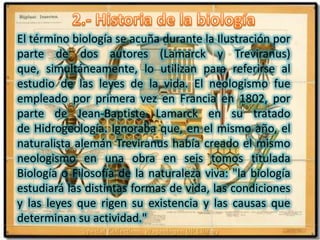 2.- Historia de la biologíaEl término biología se acuña durante la Ilustración por parte de dos autores (Lamarck y Treviranus) que, simultáneamente, lo utilizan para referirse al estudio de las leyes de la vida. El neologismo fue empleado por primera vez en Francia en 1802, por parte de Jean-Baptiste Lamarck en su tratado de Hidrogeología. Ignoraba que, en el mismo año, el naturalista alemán Treviranus había creado el mismo neologismo en una obra en seis tomos titulada Biología o Filosofía de la naturaleza viva: "la biología estudiará las distintas formas de vida, las condiciones y las leyes que rigen su existencia y las causas que determinan su actividad."