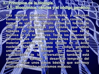 3.- Principios de la biología.	3.1.- Bioquímica, células y el código genético.Hay muchas constantes universales y procesos comunes que son fundamentales para conocer las formas de vida. Por ejemplo, todas las formas de vida están compuestas por células, que están basadas en una bioquímica común, que es la química de los seres vivos. Todos los organismos perpetúan sus caracteres hereditarios mediante el material genético, que está basado en el ácido nucleico ADN, que emplea un código genético universal. En la biología del desarrollo la característica de la universalidad también está presente: por ejemplo, el desarrollo temprano del embrión sigue unos pasos básicos que son muy similares en mucho organismos metazoo.