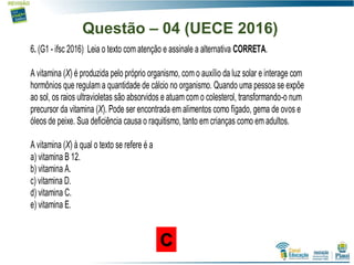 Questão – 04 (UECE 2016)
6. (G1 - ifsc 2016) Leia o texto com atenção e assinale a alternativa CORRETA.
A vitamina (X) é produzida pelo próprio organismo, com o auxílio da luz solar e interage com
hormônios que regulam a quantidade de cálcio no organismo. Quando uma pessoa se expõe
ao sol, os raios ultravioletas são absorvidos e atuam com o colesterol, transformando-o num
precursor da vitamina (X). Pode ser encontrada em alimentos como fígado, gema de ovos e
óleos de peixe. Sua deficiência causa o raquitismo, tanto em crianças como em adultos.
A vitamina (X) à qual o texto se refere é a
a) vitamina B 12.
b) vitamina A.
c) vitamina D.
d) vitamina C.
e) vitamina E.
C
 