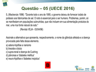 Questão – 05 (UECE 2016)
5. (Mackenzie 1996) "Durante todo o ano de 1995, o governo deixou de fornecer iodato de
potássio aos fabricantes de sal. O iodo é essencial para o ser humano. Problemas, porém, só
se manifestam em populações subnutridas, que não incluem em sua alimentação produtos do
mar, uma rica fonte natural de iodo."
(Revista VEJA - 03/04/96)
Assinale a alternativa que apresenta, respectivamente, o nome da glândula afetada e a doença
provocada pela falta desse elemento.
a) adeno-hipófise e nanismo
b) tireoide e bócio
c) supra-renal e doença de Cushing
d) pâncreas e 'diabetes mellitus'
e) neuro-hipófise e 'diabetes insipidus'
B
 