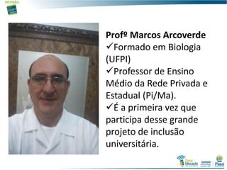 Profº Marcos Arcoverde
Formado em Biologia
(UFPI)
Professor de Ensino
Médio da Rede Privada e
Estadual (Pi/Ma).
É a primeira vez que
participa desse grande
projeto de inclusão
universitária.
 