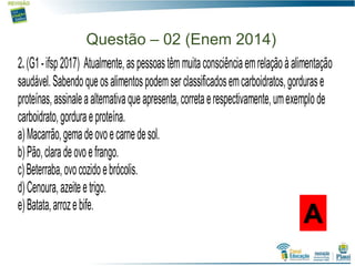 Questão – 02 (Enem 2014)
A
2.(G1-ifsp2017) Atualmente,aspessoastêmmuitaconsciênciaemrelaçãoàalimentação
saudável.Sabendoqueosalimentospodemserclassificadosemcarboidratos,gordurase
proteínas,assinaleaalternativaqueapresenta,corretaerespectivamente,umexemplode
carboidrato,gorduraeproteína.
a)Macarrão,gemadeovoecarnedesol.
b)Pão,claradeovoefrango.
c)Beterraba,ovocozidoebrócolis.
d)Cenoura,azeiteetrigo.
e)Batata,arrozebife.
 