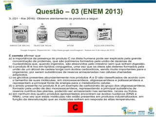 Questão – 03 (ENEM 2013)
3. (G1 - ifce 2016) Observe atentamente os produtos a seguir.
É correto afirmar que
a) a importância da presença do produto C na dieta humana pode ser explicada pela grande
concentração de proteínas, que são polímeros formados pela união de dezenas de
nucleotídeos que, quando ingeridos, são absorvidos pelo intestino sem que sofram digestão.
b) o produto B é rico em lipídios conjugados, uma vez que os óleos são ésteres formados pela
união de um álcool de cadeia longa com ácidos carboxílicos, sendo muito importantes para o
organismo, por serem substâncias de reserva armazenadas nas células chamadas
adipócitos.
c) os glicídios presentes abundantemente nos produtos A e D são classificados de acordo com
o tamanho de suas moléculas, em monossacarídeos, oligossacarídeos e polissacarídeos e
representam a principal fonte de energia para o metabolismo celular.
d) o amido presente no produto A é um exemplo de carboidrato do grupo dos oligossacarídeos,
formado pela união de dez monossacarídeos, representando a principal substância de
reserva nutritiva das plantas, podendo ser armazenado nas sementes, raízes ou frutos.
e) em nenhum dos quatro produtos apresentados encontram-se ácidos nucleicos (DNA e
RNA), uma vez que estas moléculas não estão presentes em produtos industrializados, em
função da desnaturação que as moléculas sofrem em resposta às altas temperaturas.
C
 