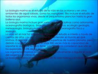 La biología marina es el estudio de la vida en los océanos y en otros ambientes de agua salada, como los manglares. Ella incluye el estudio de todos los organismos vivos, desde el pequeñísimo plancton hasta la gran ballena azul.La biología marina incluye gran variedad de disciplinas como astronomía, oceanografía biológica,  biología celular, química, ecología geología, meteorología, biología molecular, genética, oceanografía física y zoología.La vida en el mar ha sido siempre objeto de estudio e interés a través de cientos de años y su estudio nos lleva a entender el mundo en que vivimos. El océano cubre el 71% de la superficie de nuestro planeta, pero debido a su profundidad, tiene unas 300 veces más la capacidad de soportar la vida que la tierra firme. Los científicos consideran que sólo se ha explorado un 5% de los mares.Los organismos marinos contribuyen significativamente a regular el ciclo del oxígeno y el clima de la tierra.La biología marina incluye el estudio de la vida marina y el hábitat marino.