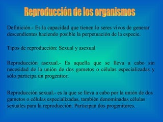 Reproducción de los organismos Definición.- Es la capacidad que tienen lo seres vivos de generar descendientes haciendo posible la perpetuación de la especie.  Tipos de reproducción: Sexual y asexual  Reproducción asexual.- Es aquella que se lleva a cabo sin necesidad de la unión de dos gametos o células especializadas y sólo participa un progenitor.  Reproducción sexual.- es la que se lleva a cabo por la unión de dos gametos o células especializadas, también denominadas células sexuales para la reproducción. Participan dos progenitores. 