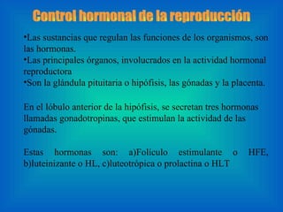 Control hormonal de la reproducción  Las sustancias que regulan las funciones de los organismos, son las hormonas. Las principales órganos, involucrados en la actividad hormonal reproductora Son la glándula pituitaria o hipófisis, las gónadas y la placenta. En el lóbulo anterior de la hipófisis, se secretan tres hormonas llamadas gonadotropinas, que estimulan la actividad de las gónadas.  Estas hormonas son: a)Folículo estimulante o HFE, b)luteinizante o HL, c)luteotrópica o prolactina o HLT  