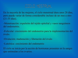 Ciclo mestrual En la mayoría de las mujeres, el ciclo menstrual dura unos 28 días, pero puede variar de forma considerable incluso de un mes a otro  (21-35 días) .  -Menstruación: expulsión del tejido epitelial y vasos sanguíneos del endometrio.  -Folicular: crecimiento del endometrio para la implementación del óvulo. Ovulación; maduración y liberación del óvulo  Luteínica: crecimiento del endometrio El ciclo se inicia por la acción de hormonas presentes en la sangre que estimulan a los ovarios .   