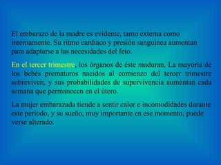 El embarazo de la madre es evidente, tanto externa como internamente. Su ritmo cardiaco y presión sanguínea aumentan para adaptarse a las necesidades del feto.  En el tercer trimestre , los órganos de éste maduran. La mayoría de los bebés prematuros nacidos al comienzo del tercer trimestre sobreviven, y sus probabilidades de supervivencia aumentan cada semana que permanecen en el útero.  La mujer embarazada tiende a sentir calor e incomodidades durante este periodo, y su sueño, muy importante en ese momento, puede verse alterado. 