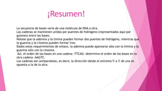 ¡Resumen!
La secuencia de bases varía de una molécula de DNA a otra.
Las cadenas se mantienen unidas por puentes de hidrógeno (representados aquí por
guiones) entre las bases.
Nótese que la adenina y la timina pueden formar dos puentes de hidrógeno, mientras que
la guanina y la citosina pueden formar tres.
Dados estos requerimientos de enlace, la adenina puede aparearse sólo con la timina y la
guanina sólo con la citosina.
Así, el orden de las bases en una cadena -TTCAG- determina el orden de las bases en la
otra cadena -AAGTC.
Las cadenas son antiparalelas, es decir, la dirección desde el extremo 5' a 3' de una es
opuesta a la de la otra.
 