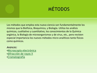 MÉTODOS


Los métodos que emplea esta nueva ciencia son fundamentalmente los
mismos que la Biofísica, Bioquímica, y Biología. Utiliza los análisis
químicos, cualitativo y cuantitativo, los conocimientos de la Química
orgánica, la Biología de microorganismos y de virus, etc., pero revisten
especial importancia los nuevos métodos micro analíticos tanto físicos
como químicos.

Avances:
•Microscopía electrónica
•difracción de rayos X
•Cromatografía
 
