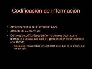 Codificación de información

• Almacenamiento de información: DNA
• Alfabeto de 4 caracteres
• Cómo está codificada está información (es decir, como
  leemos lo que sea que está allí para obtener algún mensaje
  con sentido)
   – Respuesta: necesitamos conocer cómo es el flujo de la información
     en biología
 