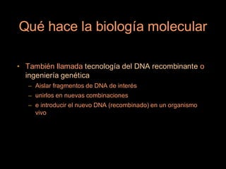 Qué hace la biología molecular

• También llamada tecnología del DNA recombinante o
  ingeniería genética
   – Aislar fragmentos de DNA de interés
   – unirlos en nuevas combinaciones
   – e introducir el nuevo DNA (recombinado) en un organismo
     vivo
 