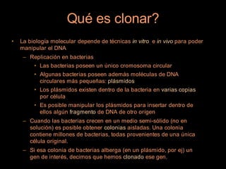 Qué es clonar?
•   La biología molecular depende de técnicas in vitro e in vivo para poder
    manipular el DNA
     – Replicación en bacterias
         • Las bacterias poseen un único cromosoma circular
         • Algunas bacterias poseen además moléculas de DNA
           circulares más pequeñas: plásmidos
         • Los plásmidos existen dentro de la bacteria en varias copias
           por célula
         • Es posible manipular los plásmidos para insertar dentro de
           ellos algún fragmento de DNA de otro orígen
     – Cuando las bacterias crecen en un medio semi-sólido (no en
       solución) es posible obtener colonias aisladas. Una colonia
       contiene millones de bacterias, todas provenientes de una única
       célula original.
     – Si esa colonia de bacterias alberga (en un plásmido, por ej) un
       gen de interés, decimos que hemos clonado ese gen.
 