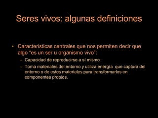 Seres vivos: algunas definiciones


• Caracteristicas centrales que nos permiten decir que
  algo “es un ser u organismo vivo”:
   – Capacidad de reproducirse a sí mismo
   – Toma materiales del entorno y utiliza energía que captura del
     entorno o de estos materiales para transformarlos en
     componentes propios.
 