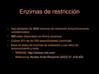 Enzimas de restricción

•   Hay alrededor de 3600 enzimas de restricción bioquímicamente
    caracterizadas
•   588 están disponibles en forma comercial
•   Cubren 211 de las 240 especificidades conocidas
•   Base de datos de enzimas de restricción y sus sitios de
    reconocimiento y corte:
     – REBASE: http://rebase.neb.com/
     – Referencia: Nucleic Acids Research (2003) 31: 418-420
 