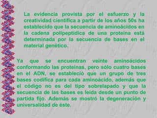 La evidencia provista por el esfuerzo y la
  creatividad científica a partir de los años 50s ha
  establecido que la secuencia de aminoácidos en
  la cadena polipeptídica de una proteína está
  determinada por la secuencia de bases en el
  material genético.

Ya que se encuentran veinte aminoácidos
conformando las proteínas, pero sólo cuatro bases
en el ADN, se estableció que un grupo de tres
bases codifica para cada aminoácido, además que
el código no es del tipo sobrelapado y que la
secuencia de las bases es leída desde un punto de
partida fijo. Además se mostró la degeneración y
universalidad de éste.
 