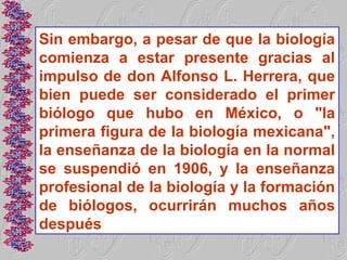 Sin embargo, a pesar de que la biología
comienza a estar presente gracias al
impulso de don Alfonso L. Herrera, que
bien puede ser considerado el primer
biólogo que hubo en México, o "la
primera figura de la biología mexicana",
la enseñanza de la biología en la normal
se suspendió en 1906, y la enseñanza
profesional de la biología y la formación
de biólogos, ocurrirán muchos años
después
 
