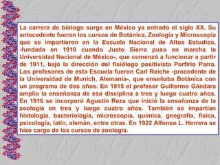 La carrera de biólogo surge en México ya entrado el siglo XX. Su
antecedente fueron los cursos de Botánica, Zoología y Microscopía
que se impartieron en la Escuela Nacional de Altos Estudios,
-fundada en 1910 cuando Justo Sierra puso en marcha la
Universidad Nacional de México-, que comenzó a funcionar a partir
de 1911, bajo la dirección del fisiólogo positivista Porfirio Parra.
Los profesores de esta Escuela fueron Carl Reiche -procedente de
la Universidad de Munich, Alemania-, que enseñaba Botánica con
un programa de dos años. En 1915 el profesor Guillermo Gándara
amplio la enseñanza de esa disciplina a tres y luego cuatro años.
En 1916 se incorporó Agustín Reza que inició la enseñanza de la
zoología en tres y luego cuatro años. También se impartían
histología, bacteriología, microscopía, química, geografía, física,
psicología, latín, alemán, entre otras. En 1922 Alfonso L. Herrera se
hizo cargo de los cursos de zoología.
 