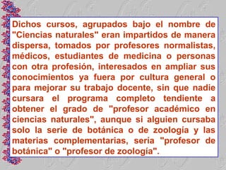 Dichos cursos, agrupados bajo el nombre de
"Ciencias naturales" eran impartidos de manera
dispersa, tomados por profesores normalistas,
médicos, estudiantes de medicina o personas
con otra profesión, interesados en ampliar sus
conocimientos ya fuera por cultura general o
para mejorar su trabajo docente, sin que nadie
cursara el programa completo tendiente a
obtener el grado de "profesor académico en
ciencias naturales", aunque si alguien cursaba
solo la serie de botánica o de zoología y las
materias complementarias, sería "profesor de
botánica" o "profesor de zoología".
 