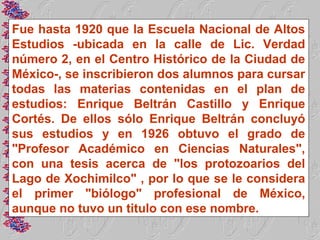 Fue hasta 1920 que la Escuela Nacional de Altos
Estudios -ubicada en la calle de Lic. Verdad
número 2, en el Centro Histórico de la Ciudad de
México-, se inscribieron dos alumnos para cursar
todas las materias contenidas en el plan de
estudios: Enrique Beltrán Castillo y Enrique
Cortés. De ellos sólo Enrique Beltrán concluyó
sus estudios y en 1926 obtuvo el grado de
"Profesor Académico en Ciencias Naturales",
con una tesis acerca de "los protozoarios del
Lago de Xochimilco" , por lo que se le considera
el primer "biólogo" profesional de México,
aunque no tuvo un titulo con ese nombre.
 