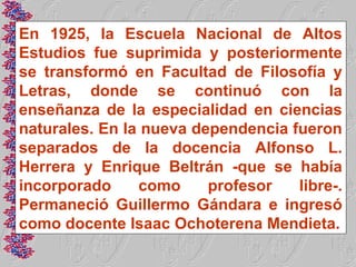 En 1925, la Escuela Nacional de Altos
Estudios fue suprimida y posteriormente
se transformó en Facultad de Filosofía y
Letras, donde se continuó con la
enseñanza de la especialidad en ciencias
naturales. En la nueva dependencia fueron
separados de la docencia Alfonso L.
Herrera y Enrique Beltrán -que se había
incorporado     como     profesor   libre-.
Permaneció Guillermo Gándara e ingresó
como docente Isaac Ochoterena Mendieta.
 