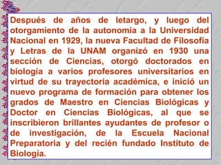 Después de años de letargo, y luego del
otorgamiento de la autonomía a la Universidad
Nacional en 1929, la nueva Facultad de Filosofía
y Letras de la UNAM organizó en 1930 una
sección de Ciencias, otorgó doctorados en
biología a varios profesores universitarios en
virtud de su trayectoria académica, e inició un
nuevo programa de formación para obtener los
grados de Maestro en Ciencias Biológicas y
Doctor en Ciencias Biológicas, al que se
inscribieron brillantes ayudantes de profesor o
de investigación, de la Escuela Nacional
Preparatoria y del recién fundado Instituto de
Biología.
 