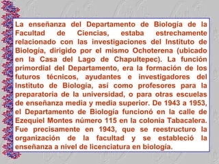 La enseñanza del Departamento de Biología de la
Facultad    de    Ciencias,   estaba     estrechamente
relacionado con las investigaciones del Instituto de
Biología, dirigido por el mismo Ochoterena (ubicado
en la Casa del Lago de Chapultepec). La función
primordial del Departamento, era la formación de los
futuros técnicos, ayudantes e investigadores del
Instituto de Biología, así como profesores para la
preparatoria de la universidad, o para otras escuelas
de enseñanza media y media superior. De 1943 a 1953,
el Departamento de Biología funcionó en la calle de
Ezequiel Montes número 115 en la colonia Tabacalera.
Fue precisamente en 1943, que se reestructuro la
organización de la facultad y se estableció la
enseñanza a nivel de licenciatura en biología.
 
