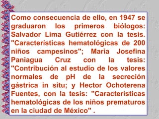 Como consecuencia de ello, en 1947 se
graduaron los primeros biólogos:
Salvador Lima Gutiérrez con la tesis.
"Características hematológicas de 200
niños campesinos"; María Josefina
Paniagua     Cruz    con    la    tesis:
"Contribución al estudio de los valores
normales de pH de la secreción
gástrica in situ; y Hector Ochoterena
Fuentes, con la tesis: "Características
hematológicas de los niños prematuros
en la ciudad de México" .
 