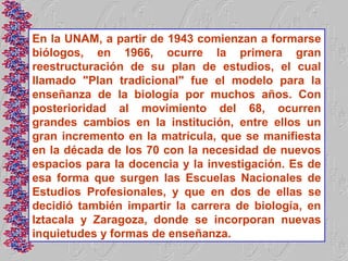 En la UNAM, a partir de 1943 comienzan a formarse
biólogos, en 1966, ocurre la primera gran
reestructuración de su plan de estudios, el cual
llamado "Plan tradicional" fue el modelo para la
enseñanza de la biología por muchos años. Con
posterioridad al movimiento del 68, ocurren
grandes cambios en la institución, entre ellos un
gran incremento en la matrícula, que se manifiesta
en la década de los 70 con la necesidad de nuevos
espacios para la docencia y la investigación. Es de
esa forma que surgen las Escuelas Nacionales de
Estudios Profesionales, y que en dos de ellas se
decidió también impartir la carrera de biología, en
Iztacala y Zaragoza, donde se incorporan nuevas
inquietudes y formas de enseñanza.
 