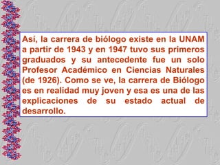 Así, la carrera de biólogo existe en la UNAM
a partir de 1943 y en 1947 tuvo sus primeros
graduados y su antecedente fue un solo
Profesor Académico en Ciencias Naturales
(de 1926). Como se ve, la carrera de Biólogo
es en realidad muy joven y esa es una de las
explicaciones de su estado actual de
desarrollo.
 
