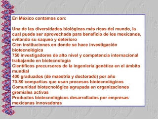 En México contamos con:

Una de las diversidades biológicas más ricas del mundo, la
cual puede ser aprovechada para beneficio de los mexicanos,
evitando su saqueo y deterioro
Cien instituciones en donde se hace investigación
biotecnológica
750 investigadores de alto nivel y competencia internacional
trabajando en biotecnología
Científicos precursores de la ingeniería genética en el ámbito
mundial
400 graduados (de maestría y doctorado) por año
70-80 compañías que usan procesos biotecnológicos
Comunidad biotecnológica agrupada en organizaciones
gremiales activas
Productos biotecnológicos desarrollados por empresas
mexicanas innovadoras
 