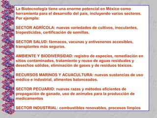 La Biotecnología tiene una enorme potencial en México como
herramienta para el desarrollo del país, incluyendo varios sectores.
Por ejemplo:

SECTOR AGRÍCOLA: nuevas variedades de cultivos, inoculantes,
biopesticidas, certificación de semillas.

SECTOR SALUD: fármacos, vacunas y antivenenos accesibles,
transplantes más seguros.

AMBIENTE Y BIODIVERSIDAD: registro de especies, remediación en
sitios contaminados, tratamiento y reuso de aguas residuales y
desechos sólidos, eliminación de gases y de residuos tóxicos.

RECURSOS MARINOS Y ACUACULTURA: nuevas sustancias de uso
médico e industrial, alimentos balanceados.

SECTOR PECUARIO: nuevas razas y métodos eficientes de
propagación de ganado, uso de animales para la producción de
medicamentos

SECTOR INDUSTRIAL: combustibles renovables, procesos limpios
 
