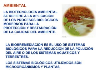 AMBIENTAL
LA BIOTECNOLOGÍA AMBIENTAL
SE REFIERE A LA APLICACIÓN
DE LOS PROCESOS BIOLÓGICOS
MODERNOS PARA LA
PROTECCIÓN Y RESTAURACIÓN
DE LA CALIDAD DEL AMBIENTE.


 LA BIORREMEDIACIÓN ES EL USO DE SISTEMAS
 BIOLÓGICOS PARA LA REDUCCIÓN DE LA POLUCIÓN
 DEL AIRE O DE LOS SISTEMAS ACUÁTICOS Y
 TERRESTRES.
 LOS SISTEMAS BIOLÓGICOS UTILIZADOS SON
 MICROORGANISMOS Y PLANTAS.
 