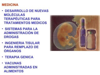 MEDICINA
• DESARROLLO DE NUEVAS
  MOLÉCULAS
  TERAPÉUTICAS PARA
  TRATAMIENTOS MEDICOS
• SISTEMAS PARA LA
  ADMINISTRACIÓN DE
  DROGAS
• INGENIERIA TISULAR
  PARA REMPLAZO DE
  ÓRGANOS
• TERAPIA GENICA
• VACUNAS
  ADMINISTRADAS EN
  ALIMENTOS
 