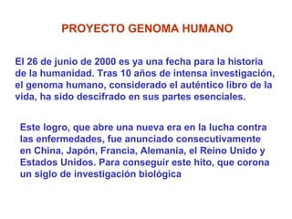 PROYECTO GENOMA HUMANO

El 26 de junio de 2000 es ya una fecha para la historia
de la humanidad. Tras 10 años de intensa investigación,
el genoma humano, considerado el auténtico libro de la
vida, ha sido descifrado en sus partes esenciales.


 Este logro, que abre una nueva era en la lucha contra
 las enfermedades, fue anunciado consecutivamente
 en China, Japón, Francia, Alemania, el Reino Unido y
 Estados Unidos. Para conseguir este hito, que corona
 un siglo de investigación biológica
 