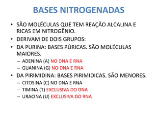 BASES NITROGENADAS
• SÃO MOLÉCULAS QUE TEM REAÇÃO ALCALINA E
RICAS EM NITROGÊNIO.
• DERIVAM DE DOIS GRUPOS:
• DA PURINA: BASES PÚRICAS. SÃO MOLÉCULAS
MAIORES.
– ADENINA (A) NO DNA E RNA
– GUANINA (G) NO DNA E RNA
• DA PIRIMIDINA: BASES PIRIMIDICAS. SÃO MENORES.
– CITOSINA (C) NO DNA E RNA
– TIMINA (T) EXCLUSIVA DO DNA
– URACINA (U) EXCLUSIVA DO RNA
 
