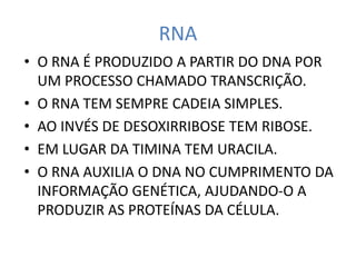 RNA
• O RNA É PRODUZIDO A PARTIR DO DNA POR
UM PROCESSO CHAMADO TRANSCRIÇÃO.
• O RNA TEM SEMPRE CADEIA SIMPLES.
• AO INVÉS DE DESOXIRRIBOSE TEM RIBOSE.
• EM LUGAR DA TIMINA TEM URACILA.
• O RNA AUXILIA O DNA NO CUMPRIMENTO DA
INFORMAÇÃO GENÉTICA, AJUDANDO-O A
PRODUZIR AS PROTEÍNAS DA CÉLULA.
 