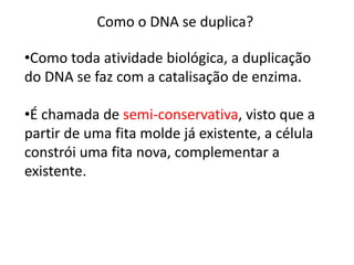 Como o DNA se duplica?
•Como toda atividade biológica, a duplicação
do DNA se faz com a catalisação de enzima.
•É chamada de semi-conservativa, visto que a
partir de uma fita molde já existente, a célula
constrói uma fita nova, complementar a
existente.
 